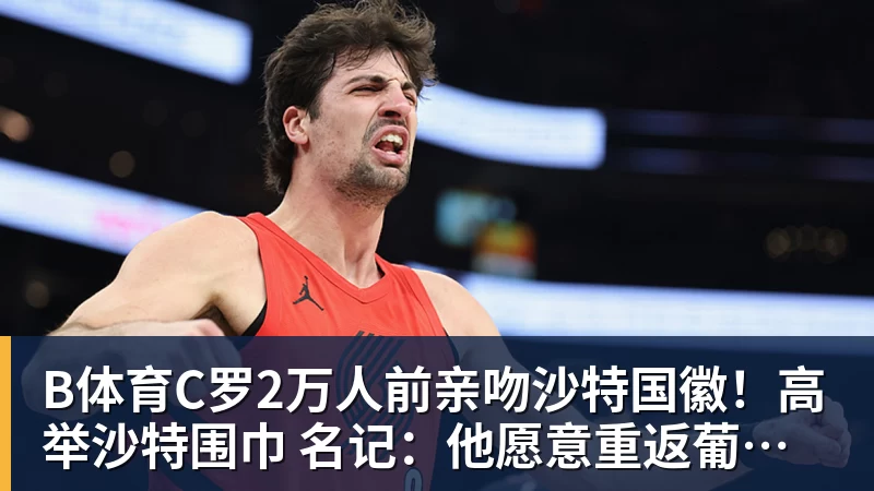 B体育C罗2万人前亲吻沙特国徽！高举沙特围巾 名记：他愿意重返葡萄牙队
