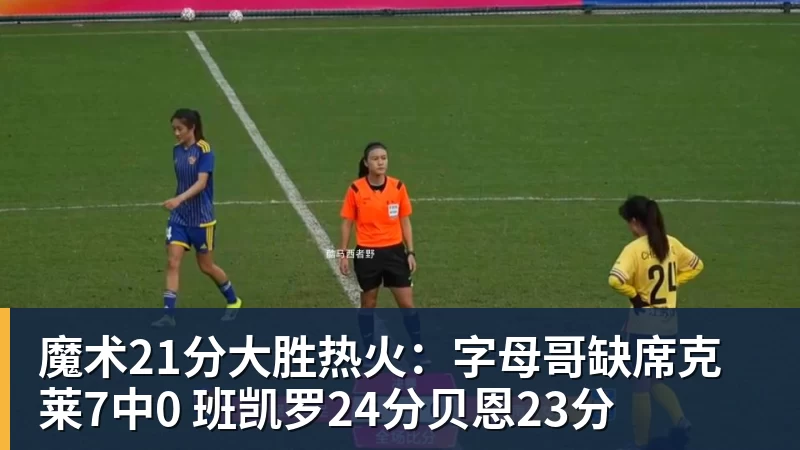 魔术21分大胜热火：字母哥缺席克莱7中0 班凯罗24分贝恩23分